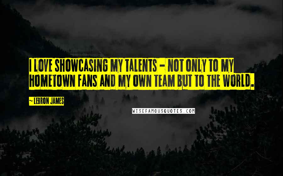 LeBron James Quotes: I love showcasing my talents - not only to my hometown fans and my own team but to the world.