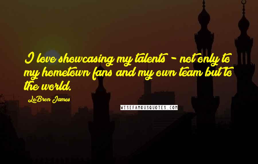 LeBron James Quotes: I love showcasing my talents - not only to my hometown fans and my own team but to the world.