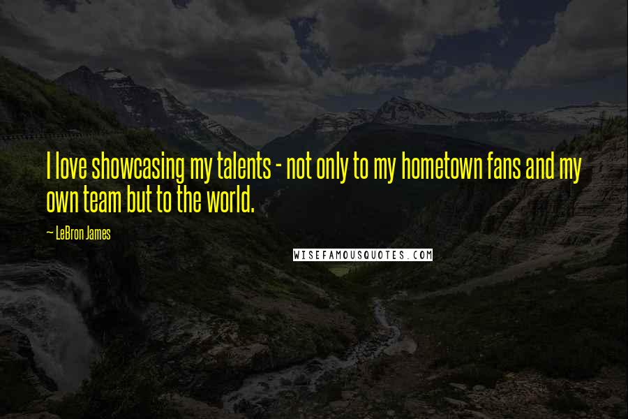 LeBron James Quotes: I love showcasing my talents - not only to my hometown fans and my own team but to the world.