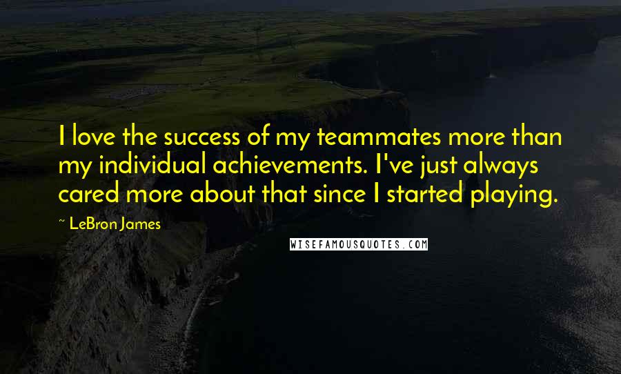 LeBron James Quotes: I love the success of my teammates more than my individual achievements. I've just always cared more about that since I started playing.