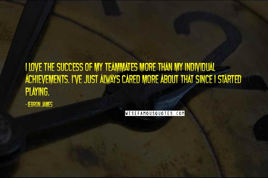 LeBron James Quotes: I love the success of my teammates more than my individual achievements. I've just always cared more about that since I started playing.