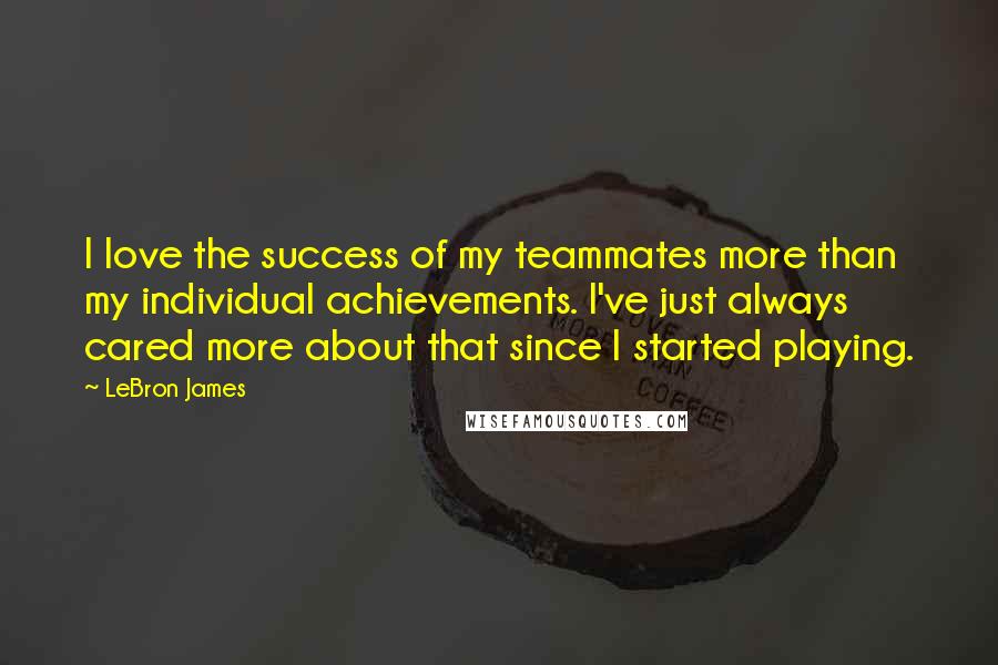 LeBron James Quotes: I love the success of my teammates more than my individual achievements. I've just always cared more about that since I started playing.