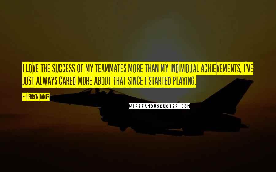 LeBron James Quotes: I love the success of my teammates more than my individual achievements. I've just always cared more about that since I started playing.