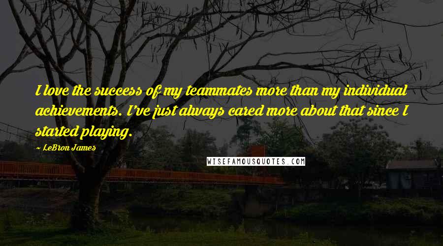 LeBron James Quotes: I love the success of my teammates more than my individual achievements. I've just always cared more about that since I started playing.