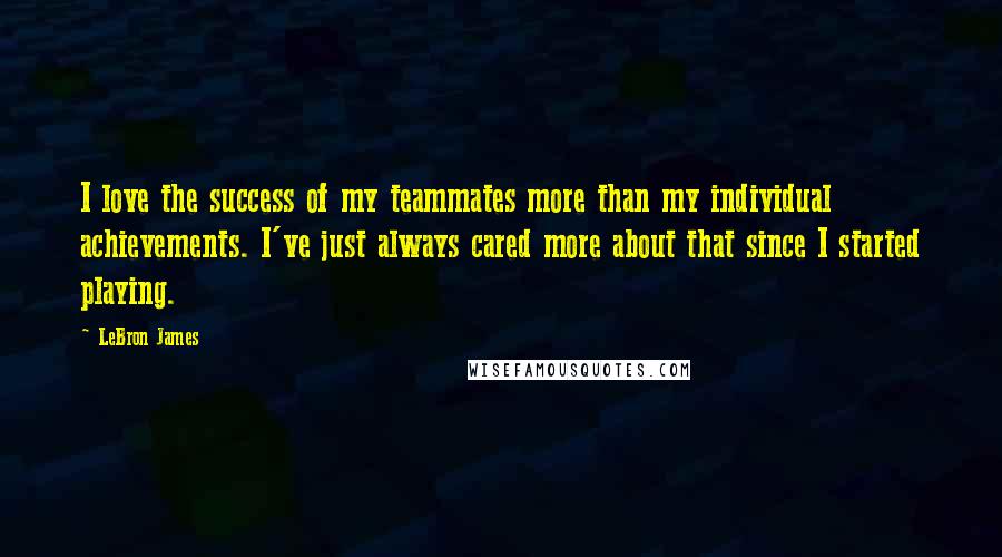 LeBron James Quotes: I love the success of my teammates more than my individual achievements. I've just always cared more about that since I started playing.