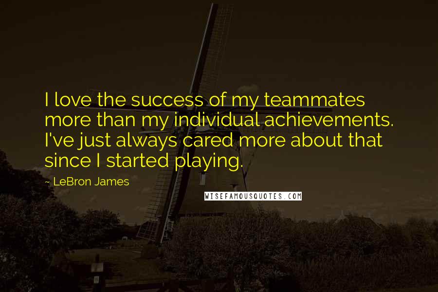 LeBron James Quotes: I love the success of my teammates more than my individual achievements. I've just always cared more about that since I started playing.