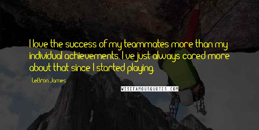 LeBron James Quotes: I love the success of my teammates more than my individual achievements. I've just always cared more about that since I started playing.