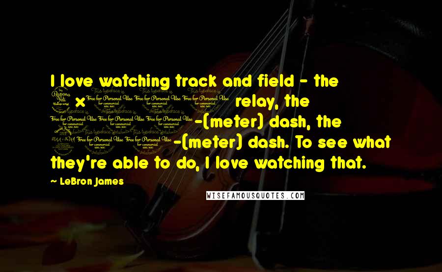 LeBron James Quotes: I love watching track and field - the 4x100 relay, the 100-(meter) dash, the 200-(meter) dash. To see what they're able to do, I love watching that.