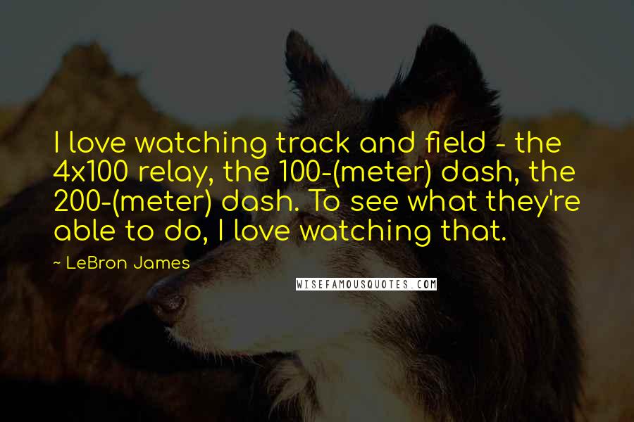 LeBron James Quotes: I love watching track and field - the 4x100 relay, the 100-(meter) dash, the 200-(meter) dash. To see what they're able to do, I love watching that.