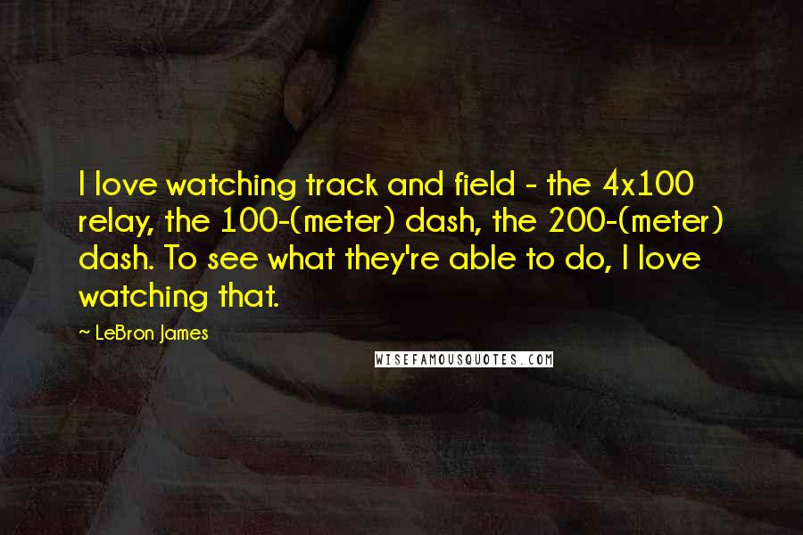 LeBron James Quotes: I love watching track and field - the 4x100 relay, the 100-(meter) dash, the 200-(meter) dash. To see what they're able to do, I love watching that.