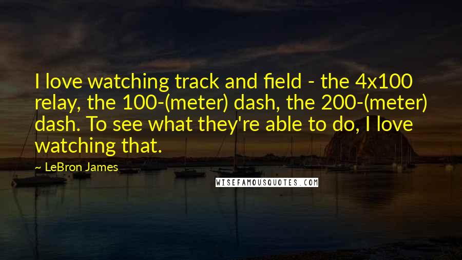 LeBron James Quotes: I love watching track and field - the 4x100 relay, the 100-(meter) dash, the 200-(meter) dash. To see what they're able to do, I love watching that.