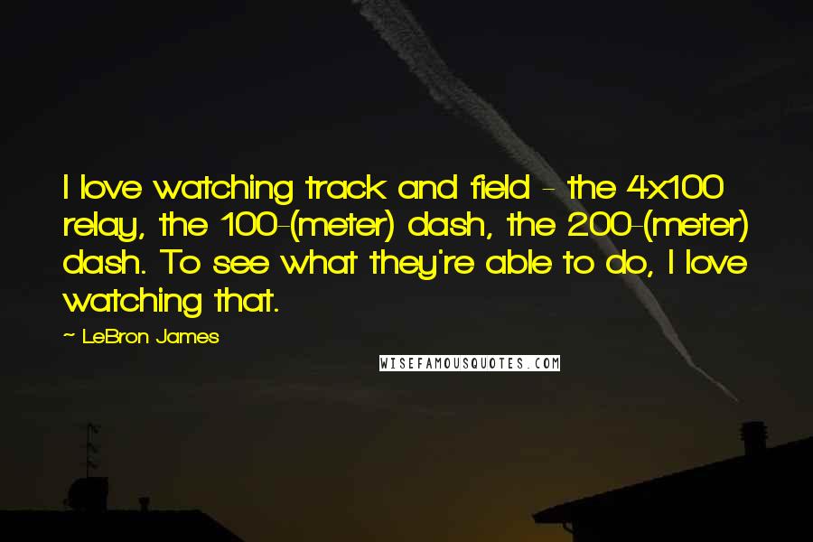 LeBron James Quotes: I love watching track and field - the 4x100 relay, the 100-(meter) dash, the 200-(meter) dash. To see what they're able to do, I love watching that.