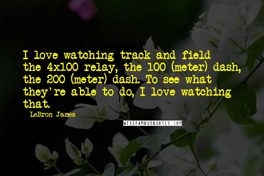 LeBron James Quotes: I love watching track and field - the 4x100 relay, the 100-(meter) dash, the 200-(meter) dash. To see what they're able to do, I love watching that.