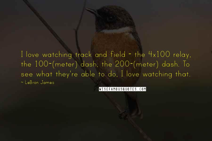 LeBron James Quotes: I love watching track and field - the 4x100 relay, the 100-(meter) dash, the 200-(meter) dash. To see what they're able to do, I love watching that.