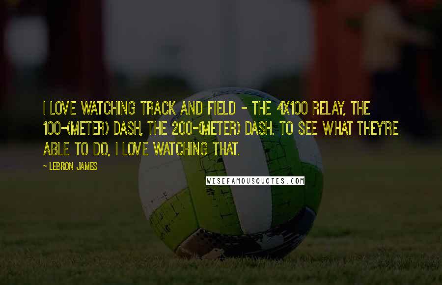 LeBron James Quotes: I love watching track and field - the 4x100 relay, the 100-(meter) dash, the 200-(meter) dash. To see what they're able to do, I love watching that.