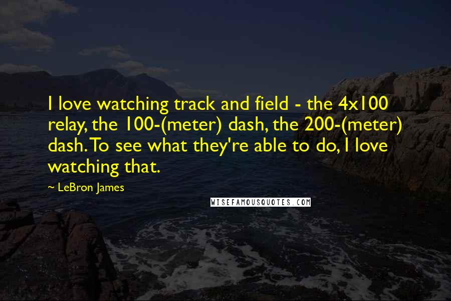 LeBron James Quotes: I love watching track and field - the 4x100 relay, the 100-(meter) dash, the 200-(meter) dash. To see what they're able to do, I love watching that.