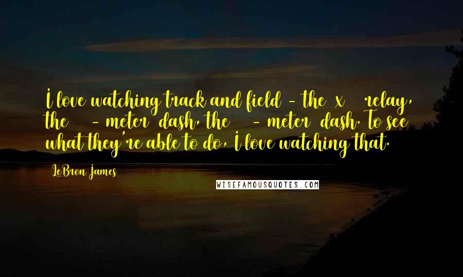 LeBron James Quotes: I love watching track and field - the 4x100 relay, the 100-(meter) dash, the 200-(meter) dash. To see what they're able to do, I love watching that.