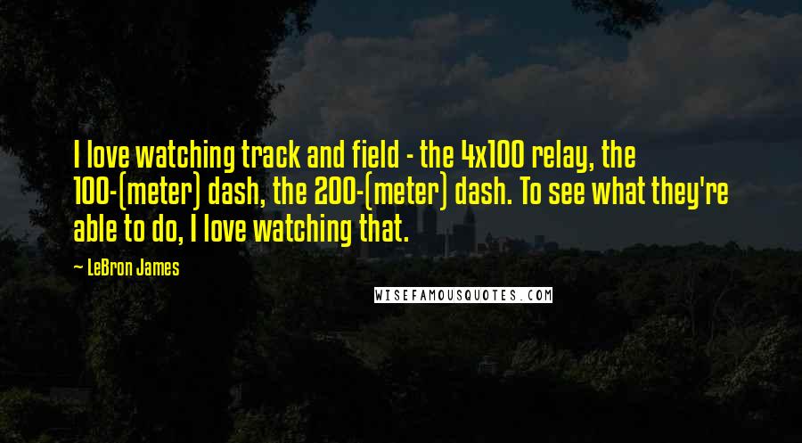 LeBron James Quotes: I love watching track and field - the 4x100 relay, the 100-(meter) dash, the 200-(meter) dash. To see what they're able to do, I love watching that.