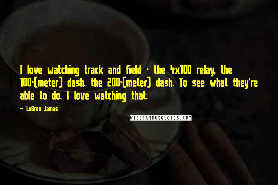 LeBron James Quotes: I love watching track and field - the 4x100 relay, the 100-(meter) dash, the 200-(meter) dash. To see what they're able to do, I love watching that.