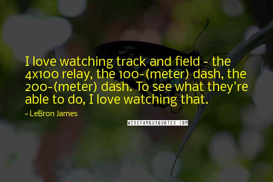 LeBron James Quotes: I love watching track and field - the 4x100 relay, the 100-(meter) dash, the 200-(meter) dash. To see what they're able to do, I love watching that.