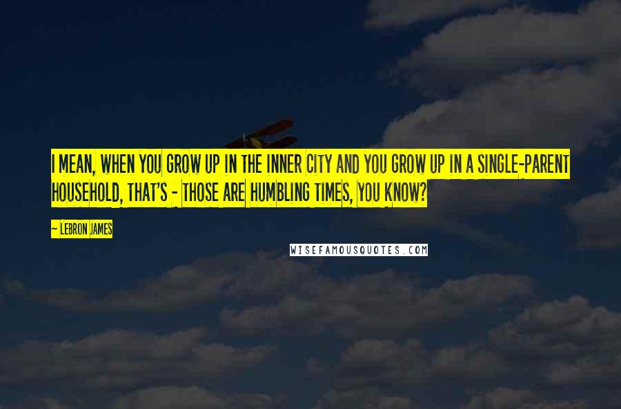 LeBron James Quotes: I mean, when you grow up in the inner city and you grow up in a single-parent household, that's - those are humbling times, you know?