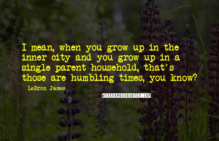 LeBron James Quotes: I mean, when you grow up in the inner city and you grow up in a single-parent household, that's - those are humbling times, you know?