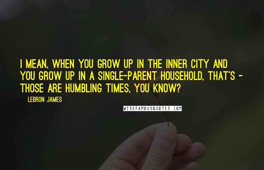 LeBron James Quotes: I mean, when you grow up in the inner city and you grow up in a single-parent household, that's - those are humbling times, you know?