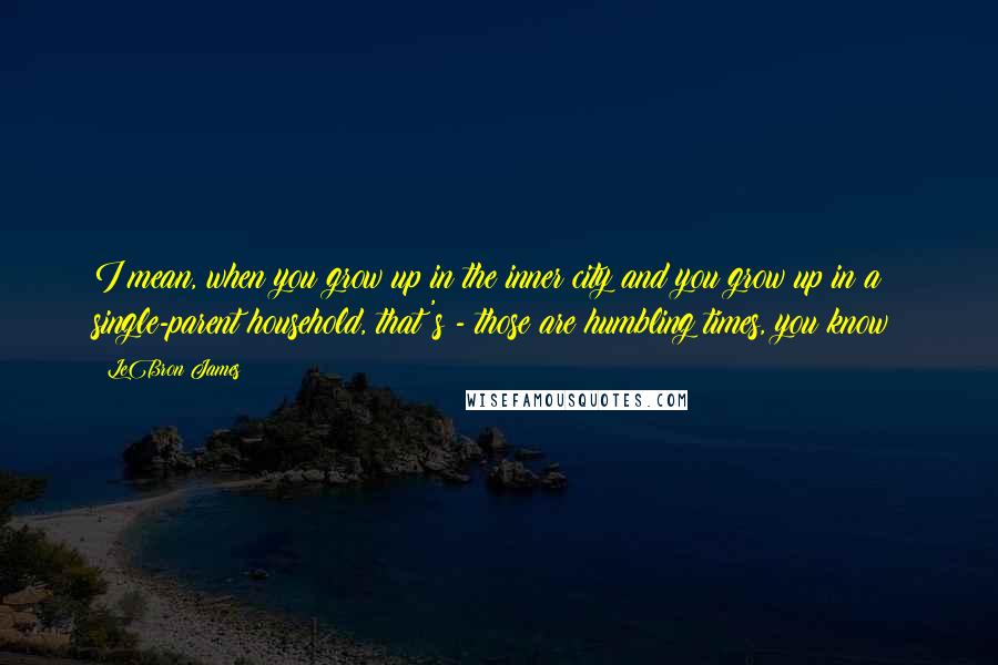 LeBron James Quotes: I mean, when you grow up in the inner city and you grow up in a single-parent household, that's - those are humbling times, you know?