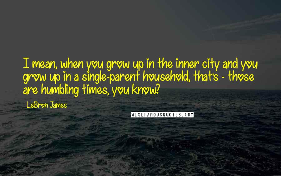 LeBron James Quotes: I mean, when you grow up in the inner city and you grow up in a single-parent household, that's - those are humbling times, you know?