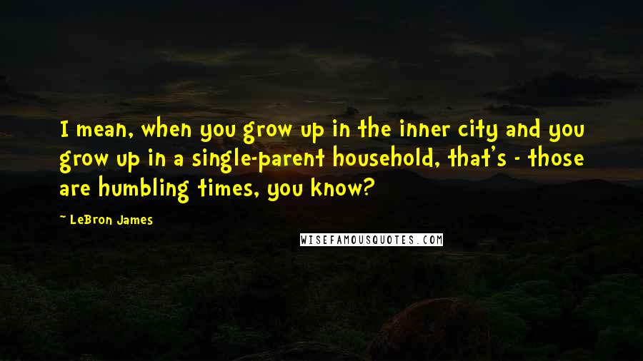 LeBron James Quotes: I mean, when you grow up in the inner city and you grow up in a single-parent household, that's - those are humbling times, you know?