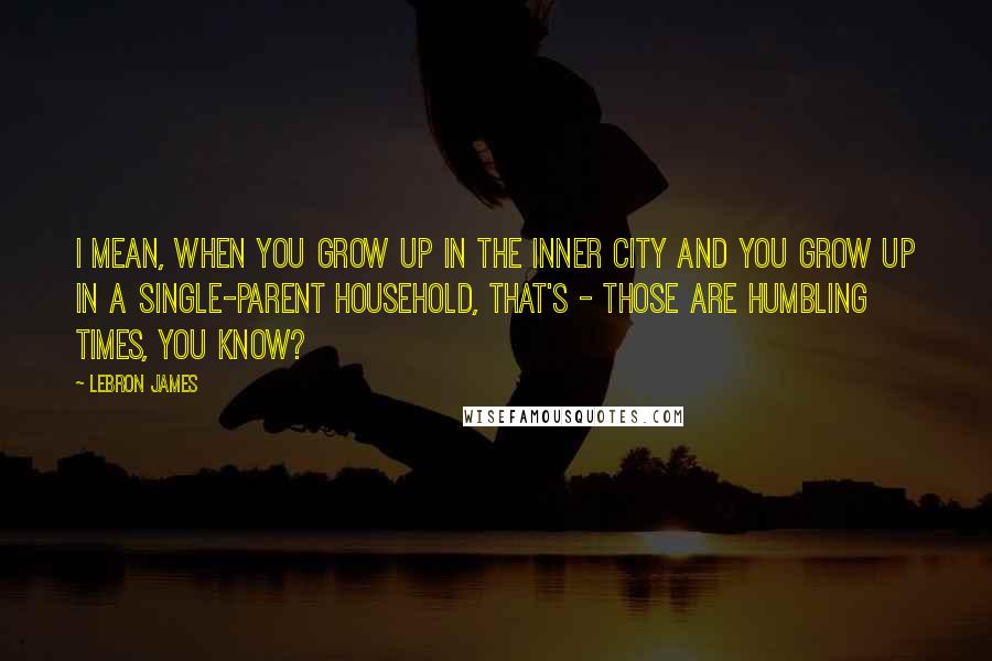 LeBron James Quotes: I mean, when you grow up in the inner city and you grow up in a single-parent household, that's - those are humbling times, you know?