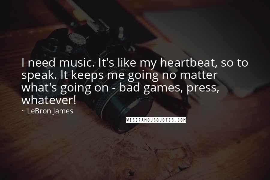 LeBron James Quotes: I need music. It's like my heartbeat, so to speak. It keeps me going no matter what's going on - bad games, press, whatever!