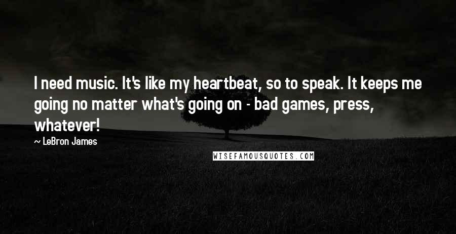 LeBron James Quotes: I need music. It's like my heartbeat, so to speak. It keeps me going no matter what's going on - bad games, press, whatever!