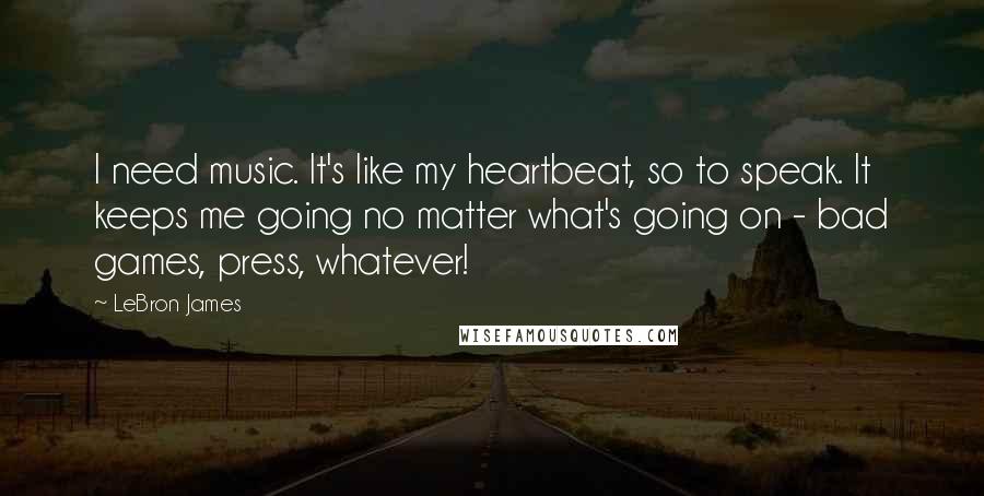 LeBron James Quotes: I need music. It's like my heartbeat, so to speak. It keeps me going no matter what's going on - bad games, press, whatever!