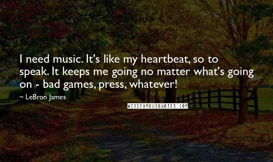 LeBron James Quotes: I need music. It's like my heartbeat, so to speak. It keeps me going no matter what's going on - bad games, press, whatever!