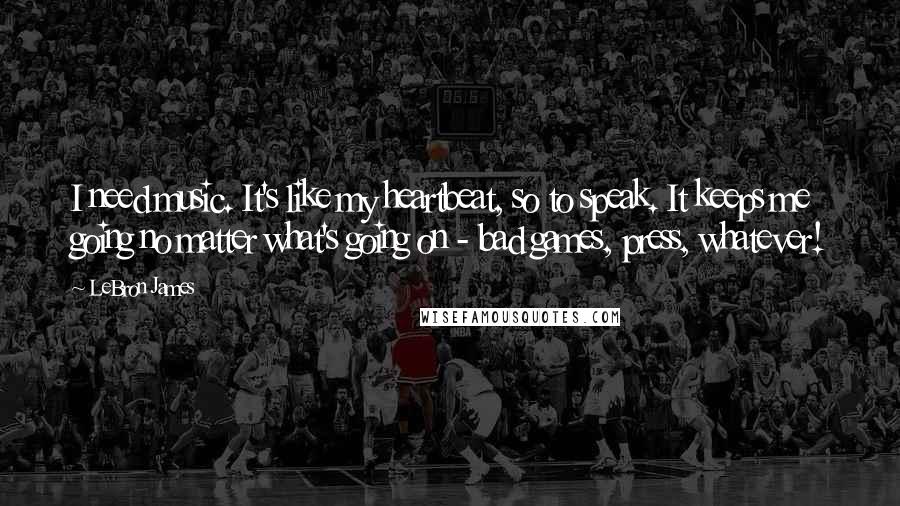 LeBron James Quotes: I need music. It's like my heartbeat, so to speak. It keeps me going no matter what's going on - bad games, press, whatever!