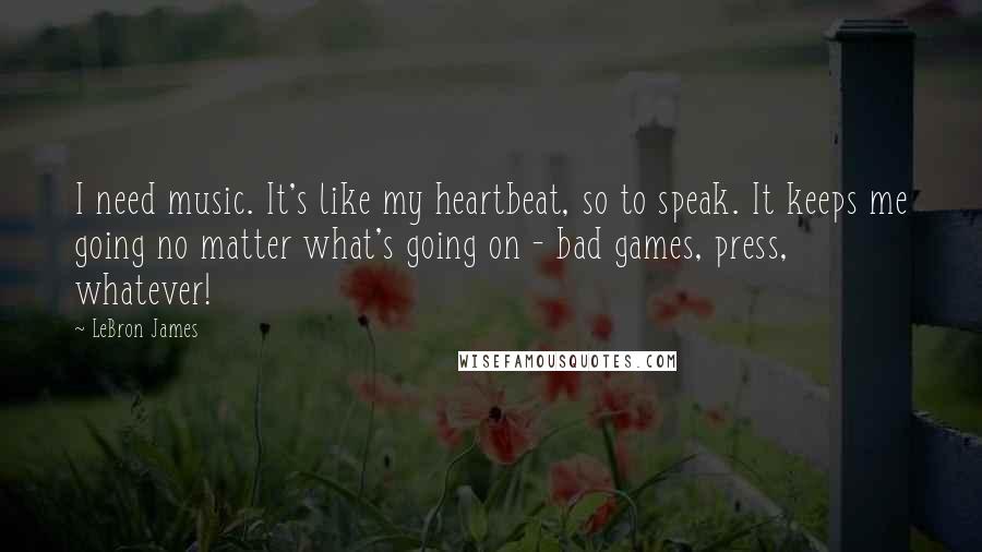 LeBron James Quotes: I need music. It's like my heartbeat, so to speak. It keeps me going no matter what's going on - bad games, press, whatever!