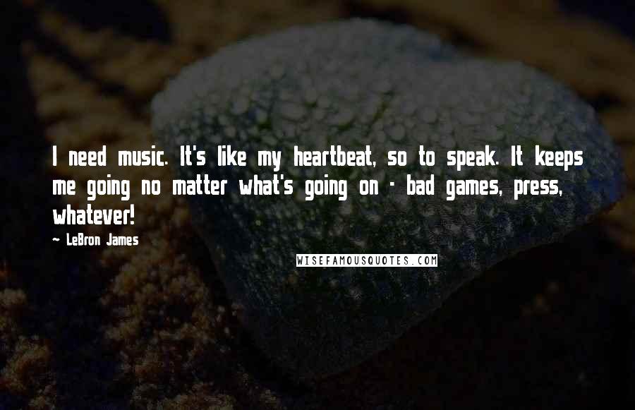 LeBron James Quotes: I need music. It's like my heartbeat, so to speak. It keeps me going no matter what's going on - bad games, press, whatever!