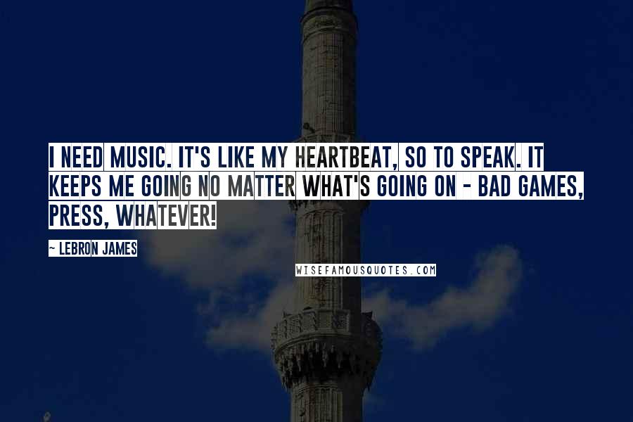 LeBron James Quotes: I need music. It's like my heartbeat, so to speak. It keeps me going no matter what's going on - bad games, press, whatever!