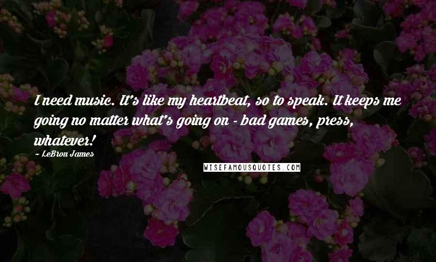 LeBron James Quotes: I need music. It's like my heartbeat, so to speak. It keeps me going no matter what's going on - bad games, press, whatever!