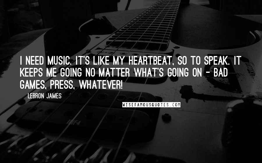 LeBron James Quotes: I need music. It's like my heartbeat, so to speak. It keeps me going no matter what's going on - bad games, press, whatever!