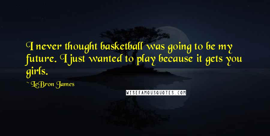 LeBron James Quotes: I never thought basketball was going to be my future. I just wanted to play because it gets you girls.