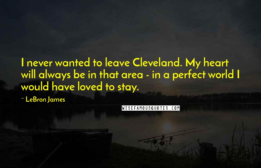 LeBron James Quotes: I never wanted to leave Cleveland. My heart will always be in that area - in a perfect world I would have loved to stay.