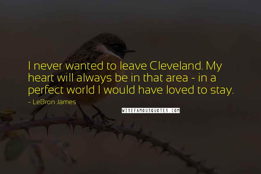 LeBron James Quotes: I never wanted to leave Cleveland. My heart will always be in that area - in a perfect world I would have loved to stay.