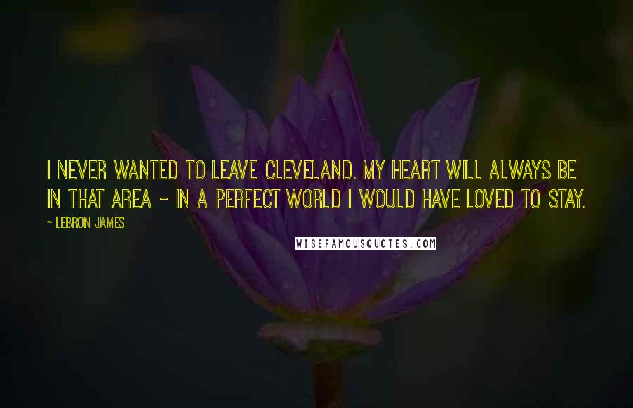 LeBron James Quotes: I never wanted to leave Cleveland. My heart will always be in that area - in a perfect world I would have loved to stay.