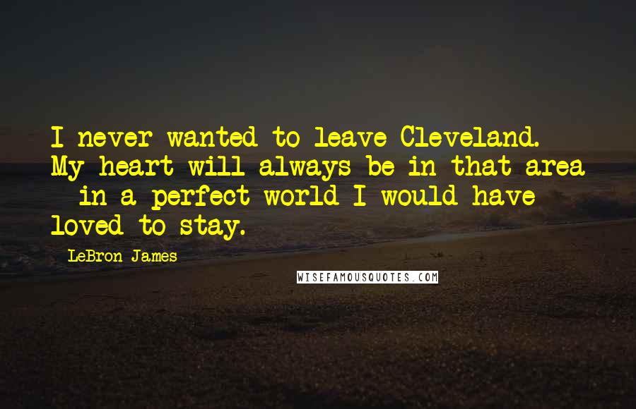 LeBron James Quotes: I never wanted to leave Cleveland. My heart will always be in that area - in a perfect world I would have loved to stay.