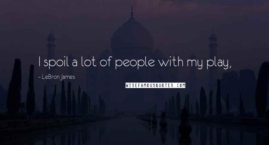 LeBron James Quotes: I spoil a lot of people with my play,