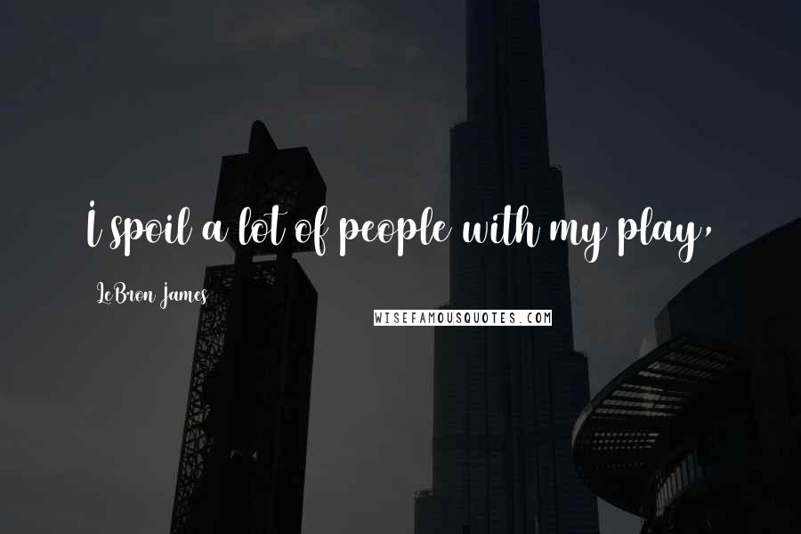 LeBron James Quotes: I spoil a lot of people with my play,