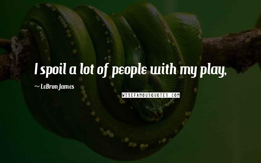 LeBron James Quotes: I spoil a lot of people with my play,