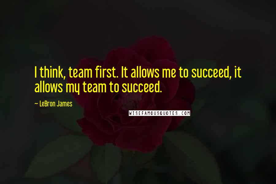 LeBron James Quotes: I think, team first. It allows me to succeed, it allows my team to succeed.